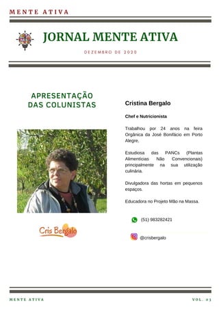 M E N T E A T I V A
JORNAL MENTE ATIVA
D E Z E M B R O D E 2 0 2 0
Cristina Bergalo
Chef e Nutricionista
Trabalhou por 24 anos na feira
Orgânica da José Bonifácio em Porto
Alegre,
Estudiosa das PANCs (Plantas
Alimentícias Não Convencionais)
principalmente na sua utilização
culinária.
Divulgadora das hortas em pequenos
espaços.
Educadora no Projeto Mão na Massa.
(51) 983282421
@crisbergalo
APRESENTAÇÃO
DAS COLUNISTAS
M E N T E A T I V A V O L . 0 3
 