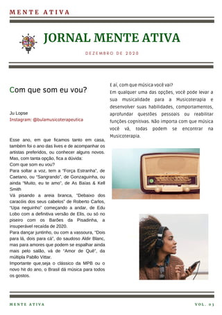 M E N T E A T I V A
Esse ano, em que ficamos tanto em casa,
também foi o ano das lives e de acompanhar os
artistas preferidos, ou conhecer alguns novos.
Mas, com tanta opção, fica a dúvida:
Com que som eu vou?
Para soltar a voz, tem a “Força Estranha”, de
Caetano, ou “Sangrando”, de Gonzaguinha, ou
ainda “Muito, eu te amo”, de As Baías & Kell
Smith
Vá pisando a areia branca, “Debaixo dos
caracóis dos seus cabelos” de Roberto Carlos,
“Upa neguinho” começando a andar, de Edu
Lobo com a definitiva versão de Elis, ou só no
piseiro com os Barões da Pisadinha, a
insuperável recaída de 2020.
Para dançar juntinho, ou com a vassoura, “Dois
para lá, dois para cá”, do saudoso Aldir Blanc,
mas para amores que podem se espalhar ainda
mais pelo salão, vá de “Amor de Quê”, da
múltipla Pabllo Vittar.
Importante que,seja o clássico da MPB ou o
novo hit do ano, o Brasil dá música para todos
os gostos.
JORNAL MENTE ATIVA
D E Z E M B R O D E 2 0 2 0
Com que som eu vou?
M E N T E A T I V A V O L . 0 3
Ju Lopse
Instagram: @bulamusicoterapeutica
E aí, com que música você vai?
Em qualquer uma das opções, você pode levar a
sua musicalidade para a Musicoterapia e
desenvolver suas habilidades, comportamentos,
aprofundar questões pessoais ou reabilitar
funções cognitivas. Não importa com que música
você vá, todas podem se encontrar na
Musicoterapia.
 