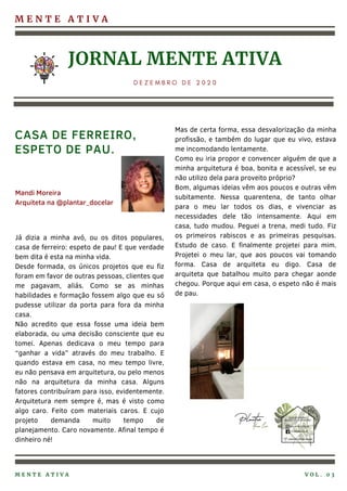 M E N T E A T I V A
JORNAL MENTE ATIVA
D E Z E M B R O D E 2 0 2 0
Já dizia a minha avó, ou os ditos populares,
casa de ferreiro: espeto de pau! E que verdade
bem dita é esta na minha vida.
Desde formada, os únicos projetos que eu fiz
foram em favor de outras pessoas, clientes que
me pagavam, aliás. Como se as minhas
habilidades e formação fossem algo que eu só
pudesse utilizar da porta para fora da minha
casa.
Não acredito que essa fosse uma ideia bem
elaborada, ou uma decisão consciente que eu
tomei. Apenas dedicava o meu tempo para
“ganhar a vida” através do meu trabalho. E
quando estava em casa, no meu tempo livre,
eu não pensava em arquitetura, ou pelo menos
não na arquitetura da minha casa. Alguns
fatores contribuíram para isso, evidentemente.
Arquitetura nem sempre é, mas é visto como
algo caro. Feito com materiais caros. E cujo
projeto demanda muito tempo de
planejamento. Caro novamente. Afinal tempo é
dinheiro né!
Mas de certa forma, essa desvalorização da minha
profissão, e também do lugar que eu vivo, estava
me incomodando lentamente.
Como eu iria propor e convencer alguém de que a
minha arquitetura é boa, bonita e acessível, se eu
não utilizo dela para proveito próprio?
Bom, algumas ideias vêm aos poucos e outras vêm
subitamente. Nessa quarentena, de tanto olhar
para o meu lar todos os dias, e vivenciar as
necessidades dele tão intensamente. Aqui em
casa, tudo mudou. Peguei a trena, medi tudo. Fiz
os primeiros rabiscos e as primeiras pesquisas.
Estudo de caso. E finalmente projetei para mim.
Projetei o meu lar, que aos poucos vai tomando
forma. Casa de arquiteta eu digo. Casa de
arquiteta que batalhou muito para chegar aonde
chegou. Porque aqui em casa, o espeto não é mais
de pau.
CASA DE FERREIRO,
ESPETO DE PAU.
M E N T E A T I V A V O L . 0 3
Mandi Moreira
Arquiteta na @plantar_docelar
 