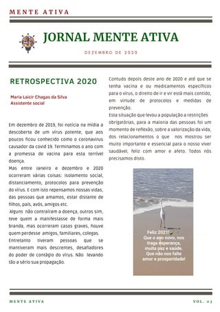 M E N T E A T I V A
JORNAL MENTE ATIVA
D E Z E M B R O D E 2 0 2 0
Em dezembro de 2019, foi notícia na mídia a
descoberta de um vírus potente, que aos
poucos ficou conhecido como o coronavirus
causador da covid 19. Terminamos o ano com
a promessa de vacina para esta terrível
doença.
Mas entre Janeiro e dezembro e 2020
ocorreram várias coisas: Isolamento social,
distanciamento, protocolos para prevenção
do vírus. E com isto repensamos nossas vidas,
das pessoas que amamos, estar distante de
filhos, país, avós, amigos etc.
Alguns não contraíram a doença, outros sim,
teve quem a manifestasse de forma mais
branda, mas ocorreram casos graves, houve
quem perdesse amigos, familiares, colegas.
Entretanto tiveram pessoas que se
mantiveram mais descrentes, desafiadores
do poder de contágio do vírus. Não levando
tão a sério sua propagação.
Contudo depois deste ano de 2020 e até que se
tenha vacina e ou medicamentos específicos
para o vírus, o direito de ir e vir está mais contido,
em virtude de protocolos e medidas de
prevenção.
Esta situação que levou a população a restrições
obrigatórias, para a maioria das pessoas foi um
momento de reflexão, sobre a valorização da vida,
dos relacionamentos o que nos mostrou ser
muito importante e essencial para o nosso viver
saudável, feliz com amor e afeto. Todos nós
precisamos disto.
RETROSPECTIVA 2020
M E N T E A T I V A V O L . 0 3
Maria Laicir Chagas da Silva
Assistente social
 