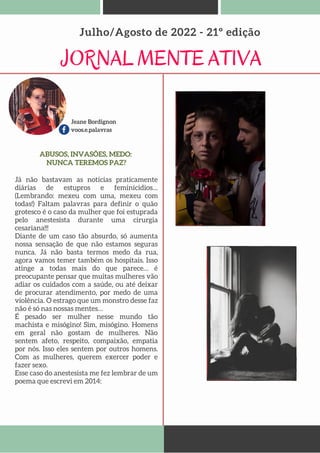 Jeane Bordignon
voos.e.palavras
JORNAL MENTE ATIVA
Julho/Agosto de 2022 - 21º edição
ABUSOS, INVASÕES, MEDO:
NUNCA TEREMOS PAZ?
Já não bastavam as notícias praticamente
diárias de estupros e feminícidios…
(Lembrando: mexeu com uma, mexeu com
todas!) Faltam palavras para definir o quão
grotesco é o caso da mulher que foi estuprada
pelo anestesista durante uma cirurgia
cesariana!!!
Diante de um caso tão absurdo, só aumenta
nossa sensação de que não estamos seguras
nunca. Já não basta termos medo da rua,
agora vamos temer também os hospitais. Isso
atinge a todas mais do que parece… é
preocupante pensar que muitas mulheres vão
adiar os cuidados com a saúde, ou até deixar
de procurar atendimento, por medo de uma
violência. O estrago que um monstro desse faz
não é só nas nossas mentes…
É pesado ser mulher nesse mundo tão
machista e misógino! Sim, misógino. Homens
em geral não gostam de mulheres. Não
sentem afeto, respeito, compaixão, empatia
por nós. Isso eles sentem por outros homens.
Com as mulheres, querem exercer poder e
fazer sexo.
Esse caso do anestesista me fez lembrar de um
poema que escrevi em 2014:
 