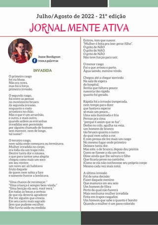 Jeane Bordignon
voos.e.palavras
JORNAL MENTE ATIVA
Julho/Agosto de 2022 - 21º edição
INVADIDA
O primeiro rasgo
foi na blusa.
Não era nova,
mas foi à força:
primeira invasão.
O segundo rasgo,
foi entre as pernas
no movimento brusco
da segunda invasão,
enquanto o rosto
arrastava no chão.
Mas o que é um arranhão,
e outro, e mais outro,
quando ardem as entranhas
invadidas sem permissão
por alguém chamado de homem
sem merecer, nem de longe,
tal nome?
O terceiro rasgo,
nem sabia onde começava ou terminava.
Mulher invadida no corpo,
era toda ela um trapo roto.
Dentre tanta dor e náusea,
o que para tantos uma alegria
chegou como mais um soco
em seu ventre:
um novo ser ali habitava
fruto daquele
de quem nem sabia a face
e somente horror a lembrava.
“Uma chance de recomeçar.”
“Uma criança é sempre bem-vinda.”
“Uma benção ela será, você verá.”
Em todas as bocas a certeza
de que ela deveria agradecer
Por ter alguém que crescia
Em seu canto mais sagrado
Sem que pudesse escolher.
Não havia saída ou medida:
Entrou, tem que nascer.
“Mulher é feita pra isso: gerar filho”.
O grito de NÃO
O grito de NÂO
O grito de NÃO
Não teve forças para sair.
O menor rasgo
Foi o que avisou o parto.
Água saindo, menino vindo.
Chegou até a chegar sorrindo
Na sala de espera
do hospital.
Sentia que faltava pouco:
nasceria tão rápido
quanto foi gerado.
Rápida foi a invasão inesperada,
nem tempo para dizer
que bastava esperar
só mais um pouco...
Uma sala iluminada e fria
Pernas pra cima
“porque é assim que se faz”.
Dedos no colo, agulha na veia,
um homem de branco
tão brusco quanto o outro
do qual nem sabia a cor.
E com pressa ele fez mais um rasgo
No mesmo lugar onde primeiro
Deixara tanta dor.
Mas este, o de branco, depois deu pontos
Como se fizesse a ela um favor.
Disse ainda que lhe salvara o filho
Que ficaria preso no caminho.
(Como se ela não conhecesse seu próprio corpo
Mesmo cada vez mais roto).
A última invasão
Foi de uma decisão:
Fazer daquele menino
Que mamava em seu seio
Um homem de fibra
Perto do qual não haverá
Mais nenhuma mulher invadida
Feita em trapos rasgados;
Um homem que sabe o quanto é bonito
Quando a mulher é um pano colorido
 