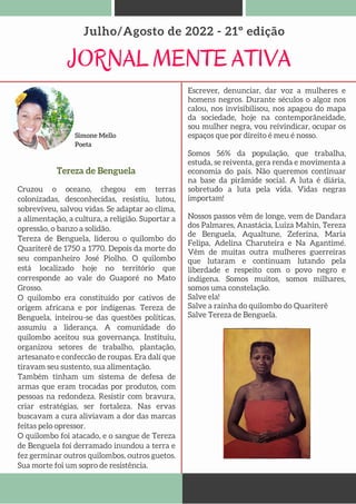 Simone Mello
Poeta
JORNAL MENTE ATIVA
Julho/Agosto de 2022 - 21º edição
Tereza de Benguela
Cruzou o oceano, chegou em terras
colonizadas, desconhecidas, resistiu, lutou,
sobreviveu, salvou vidas. Se adaptar ao clima,
a alimentação, a cultura, a religião. Suportar a
opressão, o banzo a solidão.
Tereza de Benguela, liderou o quilombo do
Quariterê de 1750 a 1770. Depois da morte do
seu companheiro José Piolho. O quilombo
está localizado hoje no território que
corresponde ao vale do Guaporé no Mato
Grosso.
O quilombo era constituído por cativos de
origem africana e por indígenas. Tereza de
Benguela, inteirou-se das questões políticas,
assumiu a liderança. A comunidade do
quilombo aceitou sua governança. Instituiu,
organizou setores de trabalho, plantação,
artesanato e confeccão de roupas. Era dalí que
tiravam seu sustento, sua alimentação.
Também tinham um sistema de defesa de
armas que eram trocadas por produtos, com
pessoas na redondeza. Resistir com bravura,
criar estratégias, ser fortaleza. Nas ervas
buscavam a cura aliviavam a dor das marcas
feitas pelo opressor.
O quilombo foi atacado, e o sangue de Tereza
de Benguela foi derramado inundou a terra e
fez germinar outros quilombos, outros guetos.
Sua morte foi um sopro de resistência.
Escrever, denunciar, dar voz a mulheres e
homens negros. Durante séculos o algoz nos
calou, nos invisibilisou, nos apagou do mapa
da sociedade, hoje na contemporâneidade,
sou mulher negra, vou reivindicar, ocupar os
espaços que por direito é meu é nosso.
Somos 56% da população, que trabalha,
estuda, se reiventa, gera renda e movimenta a
economia do país. Não queremos continuar
na base da pirâmide social. A luta é diária,
sobretudo a luta pela vida. Vidas negras
importam!
Nossos passos vêm de longe, vem de Dandara
dos Palmares, Anastácia, Luiza Mahin, Tereza
de Benguela, Aqualtune, Zeferina, Maria
Felipa, Adelina Charuteira e Na Agantimé.
Vêm de muitas outra mulheres guerreiras
que lutaram e continuam lutando pela
liberdade e respeito com o povo negro e
indígena. Somos muitos, somos milhares,
somos uma constelação.
Salve ela!
Salve a rainha do quilombo do Quariterê
Salve Tereza de Benguela.
 