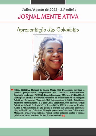 ROSA PEREIRA Natural de Santa Maria (RS). Professora, escritora e
poetisa, pesquisadora independente de Literatura Afro-brasileira.
Graduada em Letras ( PUCRGS); Especialização em EJA, pela UNILASSALE.
Participa de oficinas e coletivos femininos de escrita criativa. Publicações:
Coletânea de contos “Banquete”-Ed. Metamorfose ( 2018); Coletâneas
Mulheres Maravilhosas I e II pelo Canal Sororidade, com selo do FSM21;
Coletânea infantil Ecologia Já! ,I e II, em 2021 e 2022 ); poema na Revista
África e Africanidades, nº 36); poema e crônica na Coletânea Escrituras
Negras II e III, na Coletânea Sinergia; poema na Coletânea O Livro das
Marias III- Uma Força Sublime. Possui contos, crônicas, cartas e poesias
publicados com o selo Fora da Asa, formato e-book.
JORNAL MENTE ATIVA
Julho/Agosto de 2022 - 21º edição
Apresentação das Colunistas
 