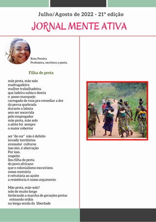 JORNAL MENTE ATIVA
Julho/Agosto de 2022 - 21º edição
Rosa Pereira
Professora, escritora e poeta.
mãe preta, mãe solo
madrugadeira
mulher trabalhadeira,
que ladeira subia e descia
o passo manquejo
carregado de reza pra remediar a dor
da perna quebrada
durante a labuta
sem ser socorrida
pelo empregador
mãe preta, mãe solo
o afeto foi sempre
o maior cobertor
ser “de cor” não é defeito
invadir territórios
avassalar culturas
isso sim, é aberração
Por isso,
respeite
Sou filha de preta
do povo africano
que o colonialismo escravizou
nossa memória
é refratária ao açoite
a resistência é nosso argumento
Mãe preta, mãe-solo?
solo de muito longe
timbrando a marcha de gerações pretas
entoando orikis
na longa senda da liberdade
Filha de preta
 