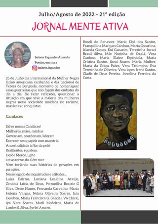 JORNAL MENTE ATIVA
Julho/Agosto de 2022 - 21º edição
25 de Julho dia internacional da Mulher Negra
latino americana caribenha e dia nacional de
Tereza de Benguela, momento de homenagear
essas guerreiras que não fogem dos embates do
dia a dia. De fazer reflexões, questionar a
situação em que vive a maioria das mulheres
negras nessa sociedade moldada no racismo,
suas lutas e conquistas.
Isabete Fagundes Almeida
Poetisa, escritora
isabete.fagundes
Roseli do Renascer, Maria Eloá dos Santos,
Franquilina Marques Cardoso, Maria Oscarlina,
Irlanda Gomes, Eni Canarim, Terezinha Juraci
Brasil Silva, Mãe Norinha de Oxalá, Vera
Cardoso, Maria Elaine Espíndola, Maria
Cristina Santos, Saraí Soares, Maria Mulher,
Maria da Graça Paiva, Vera Triumpho, Eva
Teresinha de Oliveira, Vera lopes, Irene Santos,
Gladis de Deus Pereira, Jorcelina Ferreira da
Costa.
Candaces
Salve nossas Candaces!
Mulheres, mães, rainhas
Governam, coordenam, lideram
Exercem seus papéis com maestria.
Ancestralidade à flor da pele!
Resilientes, resistem.
Desde Meroé, Egito
até as terras do além mar
Vem forjando suas histórias de gerações em
gerações.
Nesse legado de inquietudes e atitudes...
Luiza Bairros, Luciana Lealdina Araújo,
Zenóbia Lúcia de Deus, Petronilha Beatriz G
Silva, Deise Nunes, Fernanda Carvalho, Maria
Helena Vargas, Nelma Oliveira Soares, Iara
Deodoro, Maria Francisca G. Garcia ( Vó Chica),
Iyá Vera Soares, Marli Medeiros, Maria de
Lurdes S. Silva, Syrlei Amaro,
 