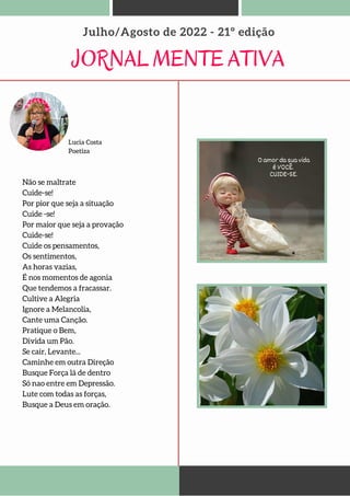 JORNAL MENTE ATIVA
Julho/Agosto de 2022 - 21º edição
Lucia Costa
Poetiza
Não se maltrate
Cuide-se!
Por pior que seja a situação
Cuide -se!
Por maior que seja a provação
Cuide-se!
Cuide os pensamentos,
Os sentimentos,
As horas vazias,
É nos momentos de agonia
Que tendemos a fracassar.
Cultive a Alegria
Ignore a Melancolia,
Cante uma Canção.
Pratique o Bem,
Divida um Pão.
Se cair, Levante...
Caminhe em outra Direção
Busque Força lá de dentro
Só nao entre em Depressão.
Lute com todas as forças,
Busque a Deus em oração.
 