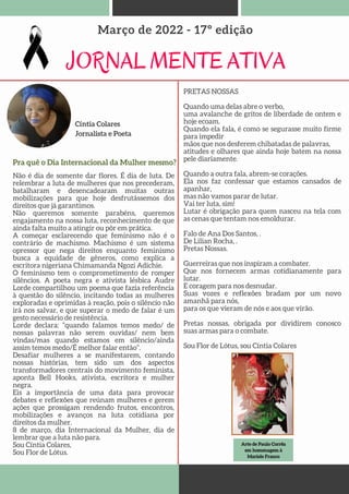 Arte de Paulo Corrêa
Arte de Paulo Corrêa
em homenagem à
em homenagem à
Mariele Franco
Mariele Franco
Cíntia Colares
Jornalista e Poeta
JORNAL MENTE ATIVA
Março de 2022 - 17º edição
Não é dia de somente dar flores. É dia de luta. De
relembrar a luta de mulheres que nos precederam,
batalharam e desencadearam muitas outras
mobilizações para que hoje desfrutássemos dos
direitos que já garantimos.
Não queremos somente parabéns, queremos
engajamento na nossa luta, reconhecimento de que
ainda falta muito a atingir ou pôr em prática.
A começar esclarecendo que feminismo não é o
contrário de machismo. Machismo é um sistema
opressor que nega direitos enquanto feminismo
busca a equidade de gêneros, como explica a
escritora nigeriana Chimamanda Ngozi Adichie.
O feminismo tem o comprometimento de romper
silêncios. A poeta negra e ativista lésbica Audre
Lorde compartilhou um poema que fazia referência
à questão do silêncio, incitando todas as mulheres
exploradas e oprimidas à reação, pois o silêncio não
irá nos salvar, e que superar o medo de falar é um
gesto necessário de resistência.
Lorde declara: “quando falamos temos medo/ de
nossas palavras não serem ouvidas/ nem bem
vindas/mas quando estamos em silêncio/ainda
assim temos medo/É melhor falar então”.
Desafiar mulheres a se manifestarem, contando
nossas histórias, tem sido um dos aspectos
transformadores centrais do movimento feminista,
aponta Bell Hooks, ativista, escritora e mulher
negra.
Eis a importância de uma data para provocar
debates e reflexões que reúnam mulheres e gerem
ações que prossigam rendendo frutos, encontros,
mobilizações e avanços na luta cotidiana por
direitos da mulher.
8 de março, dia Internacional da Mulher, dia de
lembrar que a luta não para.
Sou Cíntia Colares,
Sou Flor de Lótus.
PRETAS NOSSAS
Quando uma delas abre o verbo,
uma avalanche de gritos de liberdade de ontem e
hoje ecoam.
Quando ela fala, é como se segurasse muito firme
para impedir
mãos que nos desferem chibatadas de palavras,
atitudes e olhares que ainda hoje batem na nossa
pele diariamente.
Quando a outra fala, abrem-se corações.
Ela nos faz confessar que estamos cansados de
apanhar,
mas não vamos parar de lutar.
Vai ter luta, sim!
Lutar é obrigação para quem nasceu na tela com
as cenas que tentam nos emoldurar.
Falo de Ana Dos Santos, .
De Lilian Rocha, .
Pretas Nossas.
Guerreiras que nos inspiram a combater.
Que nos fornecem armas cotidianamente para
lutar.
E coragem para nos desnudar.
Suas vozes e reflexões bradam por um novo
amanhã para nós,
para os que vieram de nós e aos que virão.
Pretas nossas, obrigada por dividirem conosco
suas armas para o combate.
Sou Flor de Lótus, sou Cíntia Colares✊🏿
Pra quê o Dia Internacional da Mulher mesmo?
 