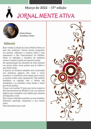 JORNAL MENTE ATIVA
Março de 2022 - 17º edição
Editorial
Bem vindos à edição do Jornal Mente Ativa no
mês das mulheres. Vamos juntos mergulhar
em poesias, reflexões e músicas sobre o que
representa o Dia Internacional da Mulher.
Entre as reflexões a temática da violência
contra a mulher insiste em aparecer ainda.
Na apresentação da colunista do mês contarei
um pouco sobre meus passos que já trilhei e
que ainda virão.
A guerra na Ucrânia também será comentada
nas próximas páginas. Em meio a tanto
massacre, o machismo acha espaço para tornar
o cenário ainda mais repugnante. Um político
brasileiro se regozija com a beleza das
refugiadas e as classifica como lindas e fáceis
por serem pobres.
O que é ser mulher? E para que serve mesmo o
Dia Internacional da Mulher? Leia nas últimas
páginas que compõem essa edição que estamos
entregando a você.
Que nossas reflexões suscitem as suas também.
Comente, participe, mantenha a sua mente
ativa.
Uma boa leitura pra você!
Cíntia Colares
Jornalista e Poeta
 