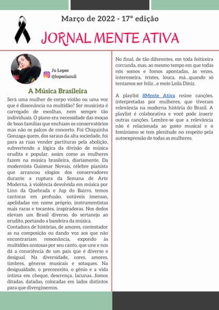 Ju Lopse
@lopselazuli
JORNAL MENTE ATIVA
Março de 2022 - 17º edição
A Música Brasileira
Será uma mulher de corpo violão ou uma voz
que é dissonância na multidão? Ser musicista é
carregado de escolhas, nem sempre tão
individuais. O piano era necessidade das moças
de boas famílias que enchiam os conservatórios
mas não os palcos de concerto. Foi Chiquinha
Gonzaga quem, dos saraus da alta sociedade, foi
para as ruas vender partituras pela abolição,
subvertendo a lógica da divisão de música
erudita e popular, assim como as mulheres
fazem na música brasileira, diariamente. Da
modernista Guiomar Novais, célebre pianista
que arrancou elogios dos conservadores
durante a ruptura da Semana de Arte
Moderna, à violência devolvida em música por
Linn da Quebrada e Jup do Bairro, temos
cantoras em profusão, notáveis imensas,
apelidadas em nome próprio, instrumentistas
mais raras e tocantes, inspiradoras. Nos dedos
elevam um Brasil diverso, do sertanejo ao
erudito, portando a bandeira da música.
Contadora de histórias, de amores, contestador
as na composição ou dando voz aos que não
encontrariam ressonância, expondo às
multidões ansiosas por seu canto, que une e nos
dá a consciência de um país que é diverso e
desigual. Na diversidade, cores, amores,
timbres, gêneros musicais e sotaques. Na
desigualdade, o preconceito, o gênio e a vida
íntima em cheque, descrença, lacunas…fomos
ditadas, datadas, colocadas em lados distintos
para que divergissemos.
No final, de tão diferentes, em toda feiticeira
corcunda, mas, ao mesmo tempo em que todas
nós somos e fomos apontadas, às vezes,
interesseira, tristes, louca, má…quando só
tentamos ser feliz…e meio Leila Diniz.
A playlist 8Mente Ativa reúne canções,
interpretadas por mulheres, que tiveram
relevância na moderna história do Brasil. A
playlist é colaborativa e você pode inserir
outras canções. Lembre-se que a relevância
não é relacionada ao gosto musical e o
feminismo se tem plenitude no respeito pela
autoexpressão de todas as mulheres.
 