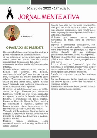 A Zaratustra
JORNAL MENTE ATIVA
Março de 2022 - 17º edição
O PASSADO NO PRESENTE
Olá, queridos leitores, que bom estar aqui para
juntos refletirmos em diversos assuntos.
Já que estamos no mês de março, não poderia
deixar passar em branco uma data muito
especial: Dia 8 de março, dia da Mulher.
Começo então relembrando minhas memórias
infantis...
Quando criança, costumava ver sempre o
homem das cavernas. Um homem,
consideravelmente“ogro”, com um porrete na
mão, carregando sua mulher sorridente pelos
cabelos. Trazendo esse conceito para os dias
atuais, até hoje vemos ainda, alguns “machos
ogros”, trazendo suas mulheres pelos cabelos,
antes ou depois de muita agressão.
O porrete foi substituído por facas, ou então,
armas de fogo. Passando por momentos
históricos, recordo das que foram queimadas
na fogueira, acusadas de heresia, acusadas de
bruxaria e queimadas em praça pública.
Professora Heley de Abreu da Silva, também
foi sentenciada à “fogueira”, quando um
homem entrou e colocou fogo em uma creche.
Heley salvou 25 crianças, mas não resistiu.
Voltando a linha do tempo histórica, temos as
sufragistas, que vieram abrindo caminhos para
inserção da mulher na democracia e política.
Quantas mortes!!
Marielle Franco, vereadora, eleita
democraticamente, mulher, negra e lésbica foi
calada ...morta!!!
Poderia ficar dias fazendo essas comparações,
mas, para ser mais sucinta e prática, apenas
mais algumas recordações, para refletirmos e
vermos que o passado está presente até hoje na
vida de nós mulheres.
Mulheres, que servem apenas como
mercadoria de troca, para os interesses
familiares.
Expostas a casamentos compulsórios, sem
terem possibilidade de escolha, tratadas como
mero instrumento de procriação da raça e
espécie. Quando não são mutiladas
genitalmente, tendo seu direito sexual podado.
Mulheres “desobedientes”, são levadas a praça
pública, soterradas até o pescoço e apedrejadas
até à morte.
E, por último, as “hermanas”, que são
molestadas e estupradas, muitas vezes, até por
membros da família, e sucumbem ao medo, ao
assédio psicológico, moral e emocional.
E ainda nos perguntam por que fazemos tanto
barulho.
Por que levantamos tantas bandeiras, a favor
dos direitos iguais, a favor das mulheres? A
resposta é simples:
Porque ainda temos mulheres que são tratadas
como se vivêssemos no passado.
 