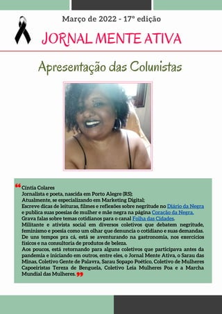 Cíntia Colares
Jornalista e poeta, nascida em Porto Alegre (RS);
Atualmente, se especializando em Marketing Digital;
Escreve dicas de leituras, filmes e reflexões sobre negritude no Diário da Negra
e publica suas poesias de mulher e mãe negra na página Coração da Negra.
Grava falas sobre temas cotidianos para o canal Folha das Cidades.
Militante e ativista social em diversos coletivos que debatem negritude,
feminismo e poesia como um olhar que denuncia o cotidiano e suas demandas.
De uns tempos pra cá, está se aventurando na gastronomia, nos exercícios
físicos e na consultoria de produtos de beleza.
Aos poucos, está retornando para alguns coletivos que participava antes da
pandemia e iniciando em outros, entre eles, o Jornal Mente Ativa, o Sarau das
Minas, Coletivo Gente de Palavra, Sarau Sopapo Poético, Coletivo de Mulheres
Capoeiristas Tereza de Benguela, Coletivo Leia Mulheres Poa e a Marcha
Mundial das Mulheres.
JORNAL MENTE ATIVA
Março de 2022 - 17º edição
Apresentação das Colunistas
 
