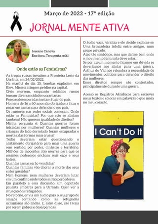 Joseane Canova
Escritora, Terapeuta reiki
JORNAL MENTE ATIVA
Março de 2022 - 17º edição
Onde estão as Feministas?
As tropas russas invadem a Fronteira Leste da
Ucrânia, em 24/02/2022.
Na manhã do dia 25, bombas explodem em
Kiev. Mísseis atingem prédios na capital.
Civis morrem, enquanto soldados russos
tomam diversas cidades ucranianas.
Pessoas desesperadas tentam fugir do país.
Homens de 16 a 60 anos são obrigados a ficar e
pegar em armas para defender o seu país.
Os rumores nas redes sociais começam: Onde
estão as Feministas? Por que não se alistam
também? Não querem igualdade de direitos?
Minha pergunta é: Quantas guerras foram
iniciadas por mulheres? Quantas mulheres e
crianças do lado derrotado foram estupradas e
mortas, das formas mais cruéis?
Todos deveriam estar questionando o
alistamento obrigatório para mais uma guerra
sem sentido: por poder, dinheiro e território.
Milhões de inocentes irão morrer para que os
mesmos poderosos encham seus egos e seus
bolsos.
Quantas armas serão vendidas?
Quantas famílias vão chorar a morte dos seus
entes queridos?
Nem homens, nem mulheres deveriam lutar
em um conflito onde todos sairão perdedores.
Em paralelo a essa discussão, um deputado
paulista embarca para a Ucrânia. Quer ver a
situação dos refugiados.
No retorno, envia um áudio para o seu grupo de
amigos contando como as refugiadas
ucranianas são lindas. E, além disso, são fáceis
por serem pobres e desesperadas.
O áudio vaza, viraliza e ele decide explicar-se:
Uma brincadeira infeliz entre amigos, num
grupo privado.
Algo tão simbólico, mas que define bem onde
o movimento feminista deve estar.
Se por algum momento ficamos em dúvida se
deveríamos nos alistar para uma guerra,
Arthur do Val nos relembra a necessidade de
movimentos políticos para defender o direito
das mulheres.
Esses direitos sempre são contestados,
principalmente durante uma guerra.
Acesso os Registros Akáshicos para escrever
meus textos e colocar em palavras o que mora
no meu coração.
 