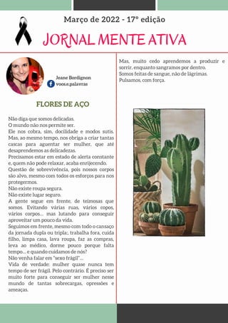 Jeane Bordignon
voos.e.palavras
JORNAL MENTE ATIVA
Março de 2022 - 17º edição
Não diga que somos delicadas.
O mundo não nos permite ser.
Ele nos cobra, sim, docilidade e modos sutis.
Mas, ao mesmo tempo, nos obriga a criar tantas
cascas para aguentar ser mulher, que até
desaprendemos as delicadezas.
Precisamos estar em estado de alerta constante
e, quem não pode relaxar, acaba enrijecendo.
Questão de sobrevivência, pois nossos corpos
são alvo, mesmo com todos os esforços para nos
protegermos.
Não existe roupa segura.
Não existe lugar seguro.
A gente segue em frente, de teimosas que
somos. Evitando várias ruas, vários copos,
vários corpos… mas lutando para conseguir
aproveitar um pouco da vida.
Seguimos em frente, mesmo com todo o cansaço
da jornada dupla ou tripla:, trabalha fora, cuida
filho, limpa casa, lava roupa, faz as compras,
leva ao médico, dorme pouco porque falta
tempo… e quando cuidamos de nós?
Não venha falar em “sexo frágil”…
Vida de verdade: mulher quase nunca tem
tempo de ser frágil. Pelo contrário. É preciso ser
muito forte para conseguir ser mulher nesse
mundo de tantas sobrecargas, opressões e
ameaças.
FLORES DE AÇO
Mas, muito cedo aprendemos a produzir e
sorrir, enquanto sangramos por dentro.
Somos feitas de sangue, não de lágrimas.
Pulsamos, com força.
 