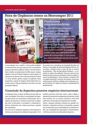 www.apras.org.br/supermix


Feira de Orgânicos cresce na Mercosuper 2011
                                                              Produtores
                                                              empreendedores
                                                             Os agricultores que integram a
                                                             Associação dos Produtores
                                                             Orgânicos de Campo Largo
                                                             (Prodorgan) estão se preparando
                                                             para tornar a atividade cada vez
                                                             mais profissional. A presidente da
                                                             entidade, Vera Abage, comenta
                                                             que com isso eles terão condições
                                                             de ampliar o volume de produção
                                                             e estar cada vez mais presentes na
                                                             mesa do consumidor. E isso passa
                                                             por uma ampliação da parceria com
                                                             os supermercados.
A preocupação com a saúde e a busca pela qualidade          De acordo com a presidente da Sociedade Brasileira de
de vida tem feito com que cada vez mais consumidores        Ciência e Tecnologia de Alimentos/Regional Paraná, Sô-
busquem alimentos orgânicos. Atenta a essa demanda, a       nia Stertz, o Estado é hoje o maior do País no número
Apras ampliou na programação da Mercosuper o espaço         de produtores – 90% são agricultores familiares – e o se-
                                                            gundo no volume de produção. “Para que cada vez mais
voltado à Feira de Produtos Orgânicos. Nesta edição, 23
                                                            pessoas tenham acesso aos produtos é preciso ampliar os
expositores de diversas áreas estão participando da feira   canais de distribuição. E nesse sentido os varejistas têm
e o tema também ganhou espaço nas palestras. Nesta          um papel importante”, comenta. No entanto, acrescenta,
quarta-feira, o gestor do Organics Brasil, Ming Chao Liu,   ainda é preciso melhorar o diálogo entre produtores e su-
irá falar sobre as “Oportunidades de viver bem num país     permercadistas em relação aos preços e regularidade de
que pode melhorar”.                                         abastecimento.


Consulado da Argentina promove negócios internacionais
A integração entre os países do Mercosul está cada vez      produtos gourmet, entre eles, vinhos, azeite e alfajor, a
mais consolidada. Prova disto é a participação da Argen-    agenda foi previamente estabelecida, permitindo a união
tina pela quinta vez consecutiva na Mercosuper. Com o       entre pessoas com os mesmos interesses”, conta Irene
objetivo de aproximar o comércio e promover a integra-      Laffrerriere, cônsul adjunto da Argentina em Curitiba.
ção entre os dois países, o consulado e a embaixada ar-     Desde o pequeno produtor artesanal aos grandes em-
gentina, juntamente com a Apras, promovem a agenda          presários, a Argentina incentiva o intercâmbio e garante
dos empresários.                                            que “o importante não é a quantidade de contratos firma-
Este ano, são 27 empresas argentinas, entre pequenas e      dos, mas a qualidade das negociações”, comenta Nazare-
médias, que participam da rodada de negociações. “Com       no Muñoz, secretário da embaixada da Argentina.
 