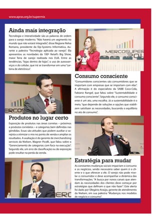 www.apras.org.br/supermix



Ainda mais integração
Tecnologia e interatividade são as palavras de ordem
para o varejo moderno. “Não haverá um segmento no
mundo que não estará integrado”, disse Regiane Relva
Romano, presidente da Vip-Systems Informática, du-
rante a palestra “Tecnologia aplicada ao varejo”. Ela
apresentou as novidades da 100ª Retail’s Big Show,
maior feira de varejo realizada nos EUA. Entre as
tendências, “lojas dentro de lojas”, o uso de autosser-
viços e do celular, que irá se transformar em uma “car-
teira de eletrônica”.

                                                          Consumo consciente
                                                          “Consumidores conscientes são consumidores que se
                                                          importam com empresas que se importam com elas”.
                                                          A afirmação é do especialista da SABB Coca-Cola,
                                                          Fabiano Rangel, que falou sobre “Sustentabilidade e
                                                          consumo consciente”. Segundo ele, o consumo consci-
                                                          ente é um ato, uma escolha. Já a sustentabilidade é o
                                                          meio, “que depende de soluções e opções que viabili-
                                                          zem satisfazer as necessidades, buscando o equilíbrio
                                                          no ato de consumo”.

Produtos no lugar certo
Exposição de produtos nas áreas corretas – próximos
a produtos correlatos – e categorias bem definidas nas
gôndolas. Essas são atitudes que podem auxiliar o va-
rejista a otimizar o mix no ponto de venda e ampliar os
resultados. A avaliação é do gerente de merchandising
services da Nielsen, Wagner Picolli, que falou sobre o
“Gerenciamento de categorias com foco na execução”.
Segundo ele, um erro de classificação ou de exposição
pode resultar na perda da venda.


                                                          Estratégia para mudar
                                                          As constantes mudanças sociais impactam o consumo
                                                          e os negócios, sendo necessário saber quem é o cli-
                                                          ente e o que oferecer a ele. O varejo não pode nive-
                                                          lar o consumidor e deve acompanhar a dinâmica das
                                                          transformações. “A busca por novos canais que aten-
                                                          dam às necessidades dos clientes deve começar por
                                                          estratégias que definam o que não fazer”. Este alerta
                                                          foi dado por Olegário Araújo, gerente de atendimento
                                                          da Nielsen, em sua palestra “Mudanças nos modelos
                                                          de negócio e consumo”.
 