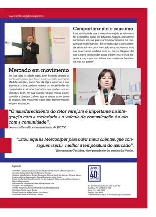 www.apras.org.br/supermix



                                                                                Comportamento e consumo
                                                                               A necessidade de que o mercado varejista se reinvente
                                                                               foi o conselho dado por Eduardo Ragasol, presidente
                                                                               da Nielsen, em sua palestra “Comportamento do con-
                                                                               sumidor multifacetado”. Ele acredita que a concorrên-
                                                                               cia vai se acirrar com o mercado em crescimento, mas
                                                                               que deve haver cuidado com os preços. Ragasol diz
                                                                               que “o novo consumidor busca o bem-estar e está dis-
                                                                               posto a pagar por isso, talvez não com tanta freqüên-
                                                                               cia, mas vai gastar”.


Mercado em movimento
Em sua volta à cidade natal, Beth Furtado aborda os
pontos principais que levam o consumidor a comprar.
Medidas simples, como “sair da loja e observar o que
acontece lá fora, podem mostrar as necessidades do
consumidor e as oportunidades que podem ser ex-
ploradas”. Beth, em sua palestra “O que motiva o con-
sumidor a comprar”, afirma que o varejo, assim como
as pessoas, está mudando e que estas transformações
exigem adaptação.


“O amadurecimento do setor varejista é importante na inte-
gração com a sociedade e o veículo de comunicação é o elo
com a comunidade”.
Leonardo Petrelli, vice-presidente da RIC TV.



       “Estou aqui na Mercosuper para ouvir meus clientes, que con-
                 seguem sentir melhor a temperatura do mercado”.
                                                         Westermann Geraldes, vice-presidente de vendas da Nestlé.




   Expediente
   SUPERMIX – edição especial com circulação restrita durante a Mercosuper 2011.
   Jornalista Responsável: Camila Manssour Tremea.
   Redação: Isabelle Giotto Rocker, Rosangela Oliveira, Marly Dias Garcia e Adriane Werner.
   Projeto gráfico e diagramação: Samuel Rodrigues e Luís Júnior.
   Fotos: Alex Santos, Marcel Sequinel, Francis Sequinel, Rafael Landes, Wilson Leandro e
   Maurice Boguslawski.
   Pré Impressão e Impressão: Maxi Gráfica Editora Ltda.
   Tiragem: 5 mil exemplares.                                                                 Av. Senador Souza Naves, 535 - Cristo Rei
   APRAS – ASSOCIAÇÃO PARANAENSE DE SUPERMERCADOS                                             Curitiba- PR - CEP 80045-190
   Presidente: Pedro Joanir Zonta.                                                            Fone (41) 3263-7000
   Diretor Comercial: Walde Renato Prochmann.                                                 Fax (41) 3362-8513
   Assessora Comercial: Khailany Cardoso.                                                     supermix@apras.org.br | www.apras.org.br/supermix
 