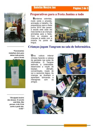 Boletim Mestre Jou          Página 2 de 3

                          Preparativos para a Festa Junina a todo
                            Bandeiras coloridas, vapor.
                          muito verde e amarelo,
                          animação e trabalho. Os
                          preparativos para a festa
                          junina 2010 não param,
                          a escola está cada dia
                          mais bonita e as crianças
                          animadas para a festa.
                          Com os ensaios as
                          crianças já estão com a
                          música na ponta da
                          língua.

                         Crianças jogam Tangram na sala de Informática.
       “Funcionários
 trabalham duro para
   deixar tudo pronto      Uma       cultura   milenar
        para o Arraiá      chinesa fazendo a cabeça
      do Mestre Jou"       da garotada nas aulas de
                           informática. O Tangran
                           estimula a criatividade,
                           desenvolve a noção de
                           espaço,            atenção,
                           concentração, noção de
                           cor e raciocínio lógico. As
                           crianças se divertem e
                           aprendem brincando e
                           interagindo      com     os
                           amigos.




   “Divulgado horário
das danças. O convite
       está feito, Não
  percam, é dia 12 de
   Junho a partir das
               12:00.”
 