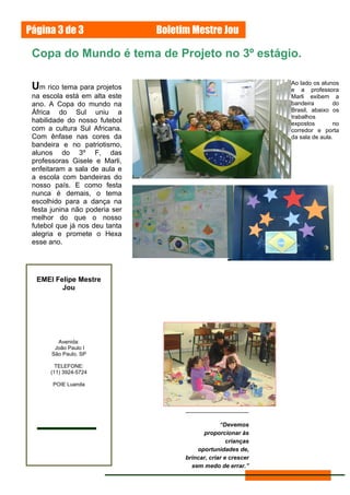 Página 3 de 3                   Boletim Mestre Jou

 Copa do Mundo é tema de Projeto no 3º estágio.

                                                                 Ao lado os alunos
 Um rico tema para projetos                                      e a professora
 na escola está em alta este                                     Marli exibem a
 ano. A Copa do mundo na                                         bandeira        do
 África do Sul uniu a                                            Brasil, abaixo os
                                                                 trabalhos
 habilidade do nosso futebol                                     expostos        no
 com a cultura Sul Africana.                                     corredor e porta
 Com ênfase nas cores da                                         da sala de aula.
 bandeira e no patriotismo,
 alunos do 3º F, das
 professoras Gisele e Marli,
 enfeitaram a sala de aula e
 a escola com bandeiras do
 nosso país. E como festa
 nunca é demais, o tema
 escolhido para a dança na
 festa junina não poderia ser
 melhor do que o nosso
 futebol que já nos deu tanta
 alegria e promete o Hexa
 esse ano.




  EMEI Felipe Mestre
         Jou




         Avenida:
        João Paulo I
       São Paulo, SP

        TELEFONE:
      (11) 3924-5724

       POIE Luanda




                                                   “Devemos
                                            proporcionar às
                                                      crianças
                                          oportunidades de,
                                      brincar, criar e crescer
                                        sem medo de errar.”
 