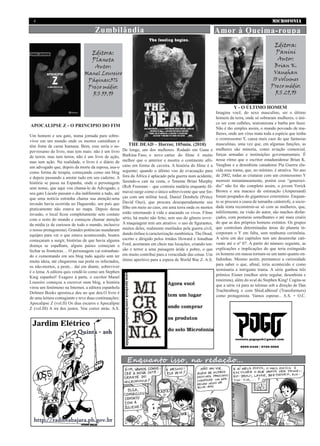 MICROFONIA4
Zumbilândia
Editora:
Panini
Autor:
Brian K.
Vaughan
10 volumes
Preço médio:
R$ 29,90
De longe, um dos melhores. Rodado em Gana e
Burkina Faso, o novo cartaz do filme é muito
melhor que o anterior e mostra o continente afri-
cano em forma de caveira. A história do filme é a
seguinte: quando o último voo de evacuação para
fora da África é aplacado pela guerra num acidente,
fazendo-o cair na costa, o Tenente Brian Murphy
(Rob Freeman – que contraiu malária enquanto fil-
mava) surge como o único sobrevivente que une for-
ças com um militar local, Daniel Dembele (Prince
David Osei), que procura desesperadamente seu
filho em meio ao caos, em uma terra onde os mortos
estão retornando à vida e atacando os vivos. Filme
sério, há muito não feito, sem uso do gênero terrir.
A maquiagem tem um atrativo: o uso de figurantes,
muitos deles, realmente mutilados pela guerra civil,
dando ênfase à caracterização zumbística. The Dead,
escrito e dirigido pelos irmãos Howard e Jonathan
Ford, acertaram em cheio nas locações, criando ten-
são e terror a uma paisagem árida e pobre, o que
em muito contribui para a veracidade das cenas. Um
ótimo aperitivo para a espera de World War Z. A.S.
Imagina você, do sexo masculino, ser o último
homem da terra, onde só sobraram mulheres, o úni-
co ser com culhões, testosterona e barba por fazer.
Não é tão simples assim, o mundo povoado de mu-
lheres, onde um vírus mata toda a espécie que tenha
o cromossomo Y, causa mais caos do que fantasias
masculinas, uma vez que, em algumas funções, as
mulheres são minoria, como aviação comercial,
forças armadas e instituições governamentais. É
nesse ritmo que o escritor estadunidense Brian K.
Vaughan e a desenhista canadense Pia Guerra elu-
cida essa trama, que, no mínimo, é atrativa. No ano
de 2002, todas as criaturas com um cromossomo Y
morrem instantaneamente, porém esse “generocí-
dio” não foi tão completo assim, o jovem Yorick
Brown e seu macaco de estimação (Ampersand)
foram poupados do gigantesco extermínio. Enquan-
to se procura a causa de tamanha catástrofe, a socie-
dade tenta reconstruir-se só com as mulheres, que,
infelizmente, na visão do autor, são machos disfar-
çados, com posturas semelhantes e até mais cruéis
do que as dos próprios homens extintos. Os grupos
que controlam determinadas áreas do planeta in-
corporam o Y em falta, sem nenhuma cerimônia.
A série em dez capítulos tem um desenrolar cati-
vante até o nº 07. A partir do número seguinte, as
explicações e implicações do que teria extinguido
os homens em massa tornam-se um tanto quanto en-
fadonhas. Mesmo assim, permanece a curiosidade
para saber o que, afinal, teria acontecido e como
terminaria a intrigante trama. A série ganhou três
prêmios Eisner (melhor série regular, desenhista e
roteirista), além do aval do Stephen King! Cogita-se
que a série vá para as telonas sob a direção de Dan
Trachtenberg e com ShiaLaBeouf (Transformers)
como protagonista. Vamos esperar... A.S. + O.C.
Enquanto isso, na redação...
Amor à Queima-roupa
THE DEAD – Horror, 105min. (2010)
Um homem e seu gato, numa jornada para sobre-
viver em um mundo onde os mortos caminham e
têm fome de carne humana. Bem, esse seria o su-
per-resumo do livro, mas tem mais: não é um livro
de terror, mas tem terror, não é um livro de ação,
mas tem ação. Na realidade, o livro é o diário de
um advogado que, depois da morte da esposa, usa-o
como forma de terapia, começando como um blog
e depois passando a anotar tudo em seu caderno. A
história se passa na Espanha, onde o personagem
sem nome, que aqui vou chamá-lo de Advogado, e
seu gato Lúculo passam o dia indiferente a tudo, até
que uma notícia estranha chama sua atenção:uma
invasão havia ocorrida no Daguestão, um país que
praticamente não estava no mapa. Depois dessa
invasão, o local ficou completamente sem contato
com o resto do mundo e começou chamar atenção
da mídia (e de curiosos de todo o mundo, inclusive
o nosso protagonista). Grandes potências mandaram
equipes para ver o que estava acontecendo, boatos
começaram a surgir, histórias de que havia alguma
doença se espalham, alguns países começam a
fechar as fronteiras… O personagem vai estranhan-
do e comentando em seu blog tudo aquilo sem ter
muita ideia, até chegarema sua porta os infectados,
os não-mortos, a peste... daí em diante, sobreviver
é o lema. A editora quis vendê-lo como um Stephen
King espanhol! Exagero à parte, o escritor Manel
Loureiro começou a escrever num blog, a história
virou um fenômeno na Internet, a editora espanhola
Dolmen Books apostou,e deu no que deu.O livro é
de uma leitura contagiante e teve duas continuações:
Apocalipse Z (vol.II) Os dias escuros e Apocalipse
Z (vol.III) A ira dos justos. Vou correr atrás. A.S.
Editora:
Planeta
Autor:
Manel Loureiro
Páginas:376
Preço médio:
R$ 33,90
Y - O ÚLTIMO HOMEM
APOCALIPSE Z - O PRINCIPIO DO FIM
 