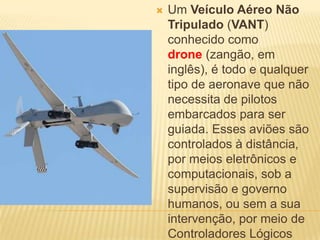  Um Veículo Aéreo Não
Tripulado (VANT)
conhecido como
drone (zangão, em
inglês), é todo e qualquer
tipo de aeronave que não
necessita de pilotos
embarcados para ser
guiada. Esses aviões são
controlados à distância,
por meios eletrônicos e
computacionais, sob a
supervisão e governo
humanos, ou sem a sua
intervenção, por meio de
Controladores Lógicos
 