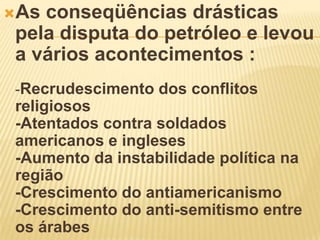 As conseqüências drásticas
pela disputa do petróleo e levou
a vários acontecimentos :
-Recrudescimento dos conflitos
religiosos
-Atentados contra soldados
americanos e ingleses
-Aumento da instabilidade política na
região
-Crescimento do antiamericanismo
-Crescimento do anti-semitismo entre
os árabes
 