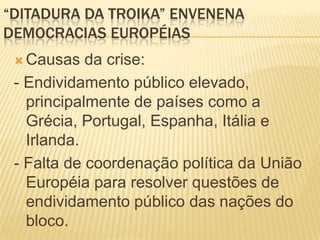“DITADURA DA TROIKA” ENVENENA
DEMOCRACIAS EUROPÉIAS
 Causas da crise:
- Endividamento público elevado,
principalmente de países como a
Grécia, Portugal, Espanha, Itália e
Irlanda.
- Falta de coordenação política da União
Européia para resolver questões de
endividamento público das nações do
bloco.
 