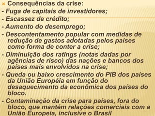  Consequências da crise:
- Fuga de capitais de investidores;
- Escassez de crédito;
- Aumento do desemprego;
- Descontentamento popular com medidas de
redução de gastos adotadas pelos países
como forma de conter a crise;
- Diminuição dos ratings (notas dadas por
agências de risco) das nações e bancos dos
países mais envolvidos na crise;
- Queda ou baixo crescimento do PIB dos países
da União Européia em função do
desaquecimento da econômica dos países do
bloco.
- Contaminação da crise para países, fora do
bloco, que mantém relações comerciais com a
União Europeia, inclusive o Brasil
 