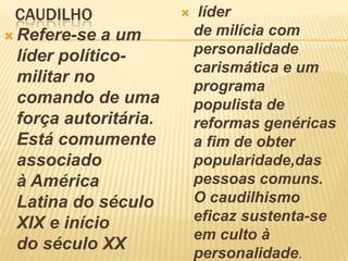 CAUDILHO
 Refere-se a um
líder político-
militar no
comando de uma
força autoritária.
Está comumente
associado
à América
Latina do século
XIX e início
do século XX
 líder
de milícia com
personalidade
carismática e um
programa
populista de
reformas genéricas
a fim de obter
popularidade,das
pessoas comuns.
O caudilhismo
eficaz sustenta-se
em culto à
personalidade.
 