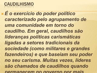 CAUDILHISMO
 É o exercício do poder político
caracterizado pelo agrupamento de
uma comunidade em torno do
caudilho. Em geral, caudilhos são
lideranças políticas carismáticas
ligadas a setores tradicionais da
sociedade (como militares e grandes
fazendeiros) e que baseiam seu poder
no seu carisma. Muitas vezes, líderes
são chamados de caudilhos quando
 