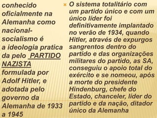 conhecido
oficialmente na
Alemanha como
nacional-
socialismo é
a ideologia pratica
da pelo PARTIDO
NAZISTA
formulada por
Adolf Hitler, e
adotada pelo
governo da
Alemanha de 1933
a 1945
 O sistema totalitário com
um partido único e com um
único líder foi
definitivamente implantado
no verão de 1934, quando
Hitler, através de expurgos
sangrentos dentro do
partido e das organizações
militares do partido, as SA,
conseguiu o apoio total do
exército e se nomeou, após
a morte do presidente
Hindenburg, chefe do
Estado, chanceler, líder do
partido e da nação, ditador
único da Alemanha
 