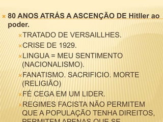  80 ANOS ATRÁS A ASCENÇÃO DE Hitller ao
poder.
TRATADO DE VERSAILLHES.
CRISE DE 1929.
LINGUA = MEU SENTIMENTO
(NACIONALISMO).
FANATISMO. SACRIFICIO. MORTE
(RELIGIÃO)
FÉ CEGA EM UM LIDER.
REGIMES FACISTA NÃO PERMITEM
QUE A POPULAÇÃO TENHA DIREITOS,
 