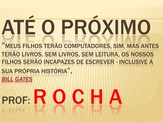 ATÉ O PRÓXIMO
“MEUS FILHOS TERÃO COMPUTADORES, SIM, MAS ANTES
TERÃO LIVROS. SEM LIVROS, SEM LEITURA, OS NOSSOS
FILHOS SERÃO INCAPAZES DE ESCREVER - INCLUSIVE A
SUA PRÓPRIA HISTÓRIA”.
BILL GATES
PROF: R O C H A
 