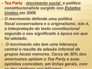  Tea Party : movimento social e político
constitucionalista surgido nos Estados
Unidos em 2009.
 O movimento defende uma política
fiscal conservadora e o originalismo, isto é,
a interpretação do texto constitucional
segundo o seu significado à época em que
foi adotado.
 O movimento não tem uma liderança
central e resulta da adesão informal de
grupos locais menores. Cerca de 30% dos
americanos apóiam o Tea Party e suas
opiniões coincidem, em linhas gerais, com
 