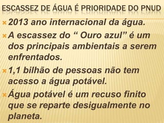 ESCASSEZ DE ÁGUA É PRIORIDADE DO PNUD
2013 ano internacional da água.
A escassez do “ Ouro azul” é um
dos principais ambientais a serem
enfrentados.
1,1 bilhão de pessoas não tem
acesso a água potável.
Água potável é um recuso finito
que se reparte desigualmente no
planeta.
 