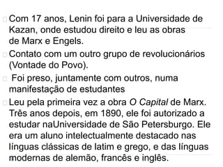 Com 17 anos, Lenin foi para a Universidade de 
Kazan, onde estudou direito e leu as obras 
de Marx e Engels. 
Contato com um outro grupo de revolucionários 
(Vontade do Povo). 
Foi preso, juntamente com outros, numa 
manifestação de estudantes 
Leu pela primeira vez a obra O Capital de Marx. 
Três anos depois, em 1890, ele foi autorizado a 
estudar naUniversidade de São Petersburgo. Ele 
era um aluno intelectualmente destacado nas 
línguas clássicas de latim e grego, e das línguas 
modernas de alemão, francês e inglês. 
 