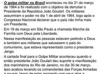 O golpe militar no Brasil aconteceu no dia 31 de março 
de 1964 e foi realizado com o objetivo de derrubar o 
Presidente da República João Goulart. Os militares 
assumiram o poder no dia 1 de abril de 1964, logo após o 
Congresso Nacional declarar que o país não tinha mais 
um Presidente. 
Em 19 de março em São Paulo a chamada Marcha da 
Família com Deus pela Liberdade. 
Nessa manifestação as pessoas estavam pedindo a Deus 
e também aos militares que salvassem o país do 
comunismo, que estava representado como o presidente 
Jango. 
A cartada final para o Golpe Militar aconteceu quando o 
então presidente João Goulart deu suporte a manifestação 
dos marinheiros do Rio de Janeiro, no dia 30 de março. 
Isso acabou levando os comandantes das Forças Armadas 
a acusar Jango de estar apoiando com seus atos a 
 