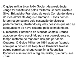 O golpe militar tirou João Goulart da presidência, 
Jango foi substituido pelos militares General Costa e 
Silva, Brigadeiro Francisco de Assis Correia de Melo e 
do vice-almirante Augusto Hamann. Esses nomes 
foram responsáveis pela cassação de diversos 
parlamentares, afastando aquelas pessoas que não se 
adequassem ao novo sistema político implantado. 
O marechal Humberto de Alencar Castelo Branco 
acabou sendo o escolhido para ser o presidente no 
tempo restante de mandato deixado por Jânio 
Quadros. O Golpe Militar de 1964 acabou fazendo 
com que a história da República Brasileira tivesse 
outros caminhos, chegava ao fim a República 
Populista e se iniciava o regime militar, que durou até 
1985. 
 