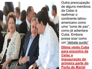 Outra preocupação 
de alguns membros 
da Celac é 
reafirmar o 
continente latino-americano 
como 
uma “zona de paz”, 
como já adiantara 
Cuba. Embora 
possa soar como 
um “debate surdo” 
Dilma visita Cuba 
para encontro da 
Celac e 
inauguração da 
primeira parte do 
Porto de Mariel 
 