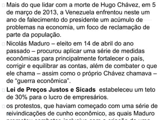 Mais do que lidar com a morte de Hugo Chávez, em 5 
de março de 2013, a Venezuela enfrentou neste um 
ano de falecimento do presidente um acúmulo de 
problemas na economia, um foco de reclamação de 
parte da população. 
Nicolás Maduro – eleito em 14 de abril do ano 
passado – procurou aplicar uma série de medidas 
econômicas para principalmente fortalecer o país, 
corrigir e equilibrar as contas, além de combater o que 
ele chama – assim como o próprio Chávez chamava – 
de “guerra econômica”. 
Lei de Preços Justos e Sicads estabeleceu um teto 
de 30% para o lucro de empresários. 
os protestos, que haviam começado com uma série de 
reivindicações de cunho econômico, as quais Maduro 
prometeu combater, inclusive com a criação de uma 
 