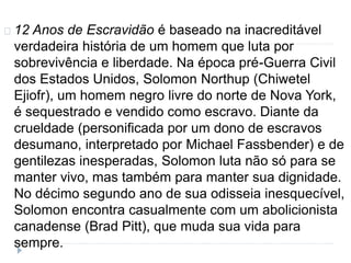 12 Anos de Escravidão é baseado na inacreditável 
verdadeira história de um homem que luta por 
sobrevivência e liberdade. Na época pré-Guerra Civil 
dos Estados Unidos, Solomon Northup (Chiwetel 
Ejiofr), um homem negro livre do norte de Nova York, 
é sequestrado e vendido como escravo. Diante da 
crueldade (personificada por um dono de escravos 
desumano, interpretado por Michael Fassbender) e de 
gentilezas inesperadas, Solomon luta não só para se 
manter vivo, mas também para manter sua dignidade. 
No décimo segundo ano de sua odisseia inesquecível, 
Solomon encontra casualmente com um abolicionista 
canadense (Brad Pitt), que muda sua vida para 
sempre. 
 