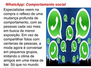 WhatsApp: Comportamento social 
Especialistas veem na 
compra o reflexo de uma 
mudança profunda de 
comportamento, com as 
pessoas cada vez mais 
em busca de menor 
exposição. Em vez de 
compartilhar fotos com 
centenas de pessoas, a 
moda agora é conversar 
em pequenos grupos, 
imitando o clima de 
amigos em uma mesa de 
bar. Só que no mundo 
virtual. 
 