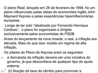 O plano Real, lançado em 28 de fevereiro de 1994, foi um 
plano influenciado pelas ideias do economista inglês John 
Maynard Keynes e pelas experiências hiperinflacionárias 
europeias 
Longe de ter sido “idealizado por Fernando Henrique 
Cardoso”, o plano foi organizado e dirigido 
exclusivamente pelos economistas do PSDB. 
Antes do lançamento da nova moeda, o real, a inflação era 
elevada. Mais do que isso: existia um regime de alta 
inflação, 
Os pilares do Plano de Keynes eram os seguintes: 
(i) a derrubada da inflação deveria ser uma iniciativa do 
governo, já que desconfiava de qualquer tipo de ajuda 
externa, 
(ii) (ii) fixação da taxa de câmbio para promover a 
 