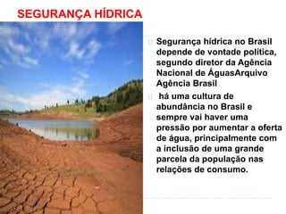 SEGURANÇA HÍDRICA 
Segurança hídrica no Brasil 
depende de vontade política, 
segundo diretor da Agência 
Nacional de ÁguasArquivo 
Agência Brasil 
há uma cultura de 
abundância no Brasil e 
sempre vai haver uma 
pressão por aumentar a oferta 
de água, principalmente com 
a inclusão de uma grande 
parcela da população nas 
relações de consumo. 
 
