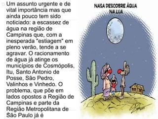 Um assunto urgente e de 
vital importância mas que 
ainda pouco tem sido 
noticiado: a escassez de 
água na região de 
Campinas que, com a 
inesperada "estiagem" em 
pleno verão, tende a se 
agravar. O racionamento 
de água já atinge os 
municípios de Cosmópolis, 
Itu, Santo Antonio de 
Posse, São Pedro, 
Valinhos e Vinhedo. O 
problema, que põe em 
lados opostos a Região de 
Campinas e parte da 
Região Metropolitana de 
São Paulo já é 
 
