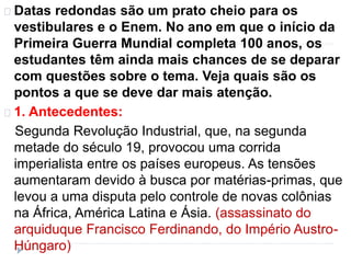 Datas redondas são um prato cheio para os 
vestibulares e o Enem. No ano em que o início da 
Primeira Guerra Mundial completa 100 anos, os 
estudantes têm ainda mais chances de se deparar 
com questões sobre o tema. Veja quais são os 
pontos a que se deve dar mais atenção. 
1. Antecedentes: 
Segunda Revolução Industrial, que, na segunda 
metade do século 19, provocou uma corrida 
imperialista entre os países europeus. As tensões 
aumentaram devido à busca por matérias-primas, que 
levou a uma disputa pelo controle de novas colônias 
na África, América Latina e Ásia. (assassinato do 
arquiduque Francisco Ferdinando, do Império Austro- 
Húngaro) 
 