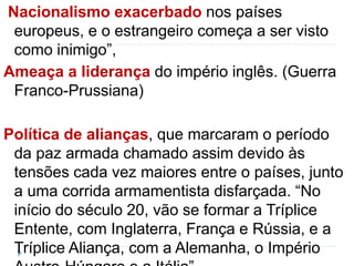 Nacionalismo exacerbado nos países 
europeus, e o estrangeiro começa a ser visto 
como inimigo”, 
Ameaça a liderança do império inglês. (Guerra 
Franco-Prussiana) 
Política de alianças, que marcaram o período 
da paz armada chamado assim devido às 
tensões cada vez maiores entre o países, junto 
a uma corrida armamentista disfarçada. “No 
início do século 20, vão se formar a Tríplice 
Entente, com Inglaterra, França e Rússia, e a 
Tríplice Aliança, com a Alemanha, o Império 
Austro-Húngaro e a Itália”, 
 