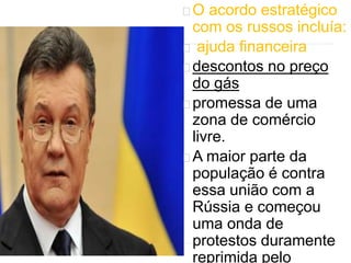 O acordo estratégico 
com os russos incluía: 
ajuda financeira 
descontos no preço 
do gás 
promessa de uma 
zona de comércio 
livre. 
A maior parte da 
população é contra 
essa união com a 
Rússia e começou 
uma onda de 
protestos duramente 
reprimida pelo 
 
