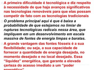 A primeira dificuldade é tecnológica e diz respeito 
à necessidade de que haja avanços significativos 
nas tecnologias renováveis para que elas possam 
competir de fato com as tecnologias tradicionais 
O problema principal aqui é que é baixa a 
probabilidade de que estejamos no limiar de 
rupturas tecnológicas radicais nessa área, que 
impliquem em um desenvolvimento em escala 
massiva de fontes de energia limpas e baratas. 
A grande vantagem das fontes fósseis é a sua 
flexibilidade; ou seja, a sua capacidade de 
fornecer a quantidade de energia desejada, no 
momento desejado e no local desejado. Essa 
“liquidez” energética, que garante a elevada 
certeza do acesso imediato a um “poder 
energético”. 
 