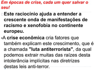 Em épocas de crise, cada um quer salvar o 
seu! 
Este raciocínio ajuda a entender a 
crescente onda de manifestações de 
racismo e xenofobia no continente 
europeu. 
-A crise econômica cria fatores que 
também explicam este crescimento, que é 
a chamada "luta antiterrorista", da qual 
podemos extrair muitas das raízes desta 
intolerância implícitas nas diretrizes 
destas leis anti-terror. 
 